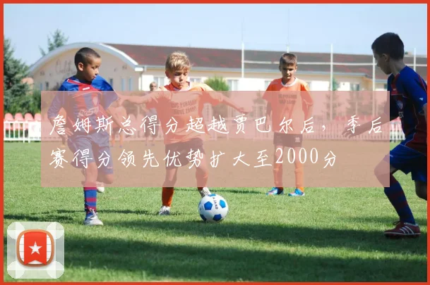 詹姆斯总得分超越贾巴尔后,季后赛得分领先优势扩大至2000分