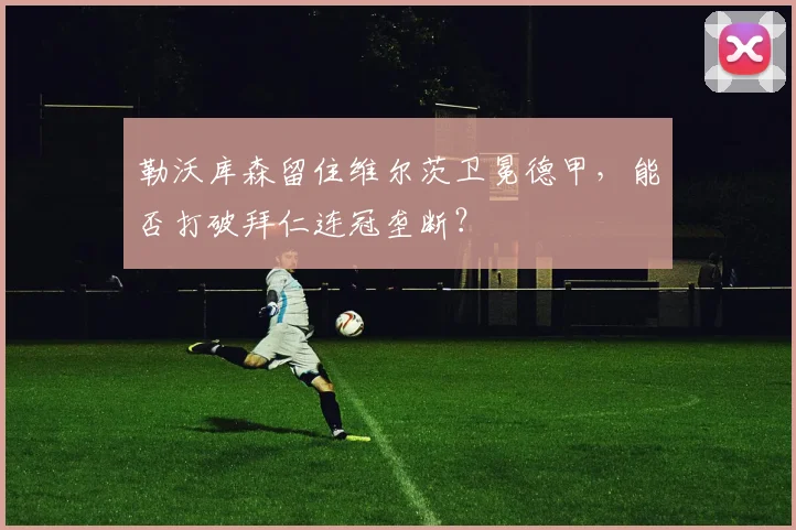 勒沃库森留住维尔茨卫冕德甲,能否打破拜仁连冠垄断?