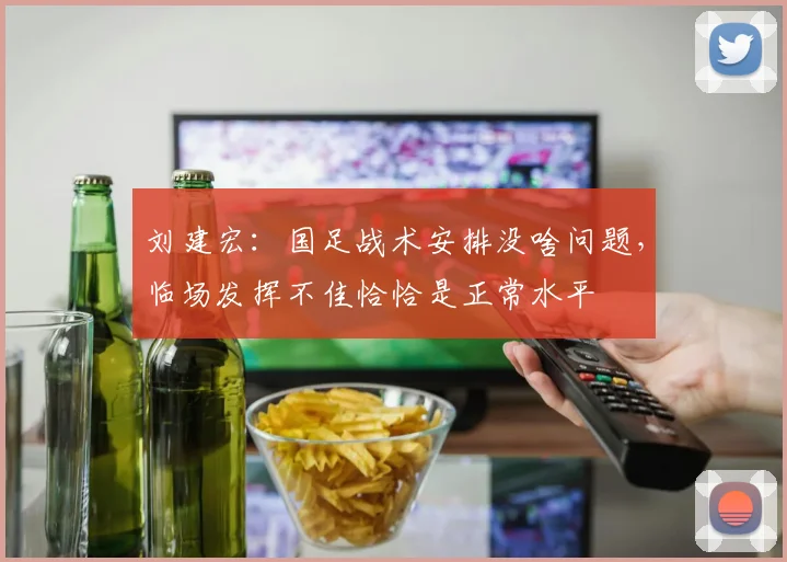 刘建宏：国足战术安排没啥问题，临场发挥不佳恰恰是正常水平