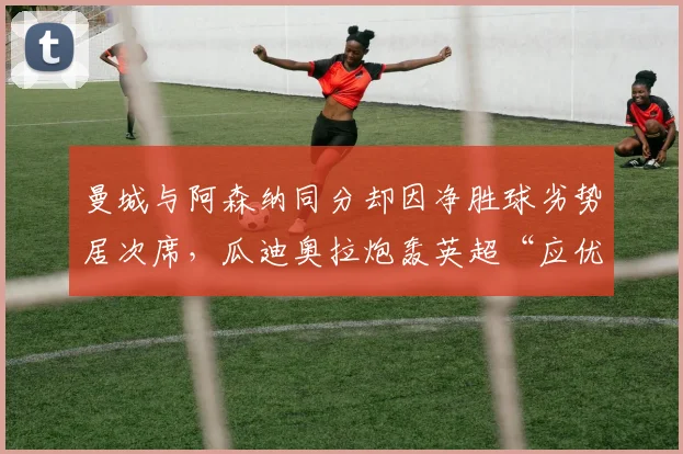 曼城与阿森纳同分却因净胜球劣势居次席,瓜迪奥拉炮轰英超“应优先比较胜负关系”