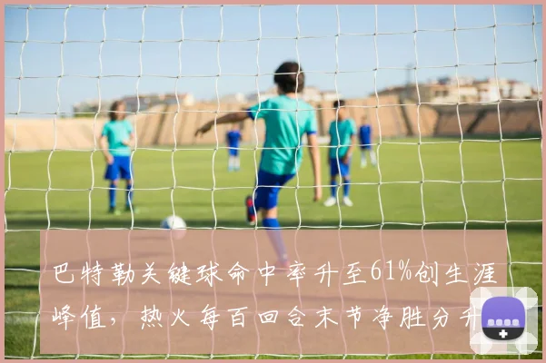 巴特勒关键球命中率升至61%创生涯峰值，热火每百回合末节净胜分升至联盟前八