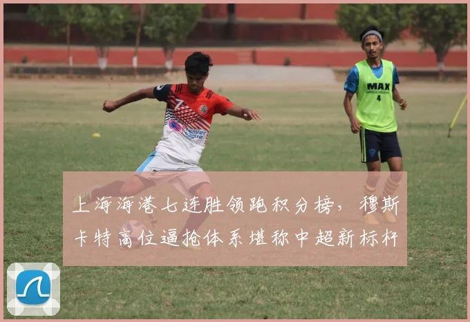 上海海港七连胜领跑积分榜,穆斯卡特高位逼抢体系堪称中超新标杆
