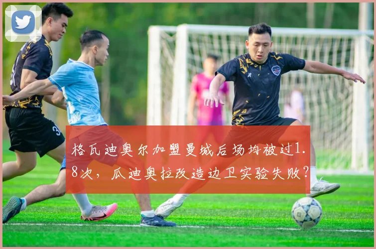格瓦迪奥尔加盟曼城后场均被过1.8次,瓜迪奥拉改造边卫实验失败?